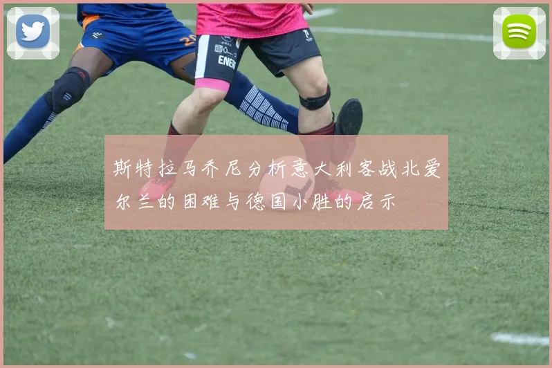斯特拉马乔尼分析意大利客战北爱尔兰的困难与德国小胜的启示