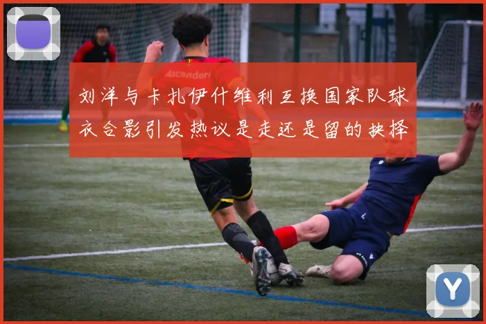 刘洋与卡扎伊什维利互换国家队球衣合影引发热议是走还是留的抉择时刻