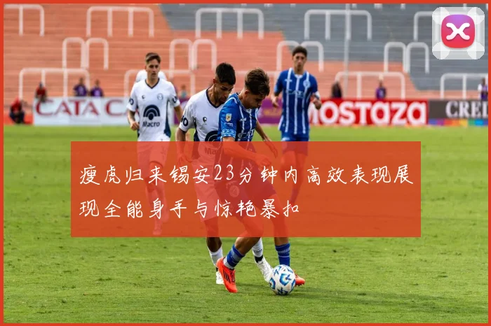 瘦虎归来锡安23分钟内高效表现展现全能身手与惊艳暴扣
