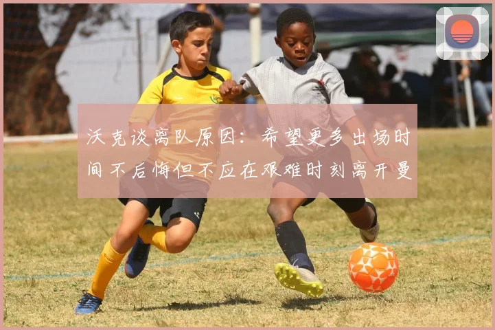 沃克谈离队原因：希望更多出场时间不后悔但不应在艰难时刻离开曼城