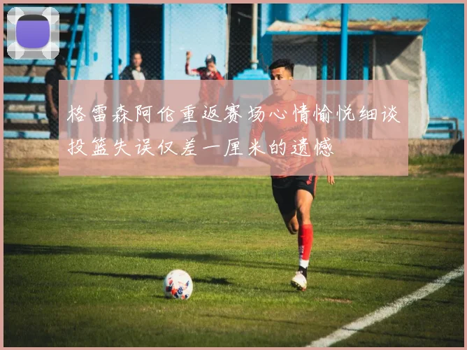 格雷森阿伦重返赛场心情愉悦细谈投篮失误仅差一厘米的遗憾