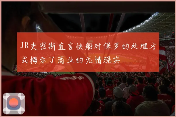 JR史密斯直言快船对保罗的处理方式揭示了商业的无情现实