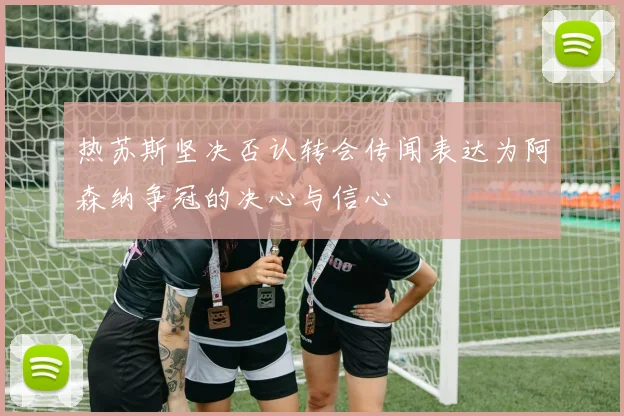 热苏斯坚决否认转会传闻表达为阿森纳争冠的决心与信心