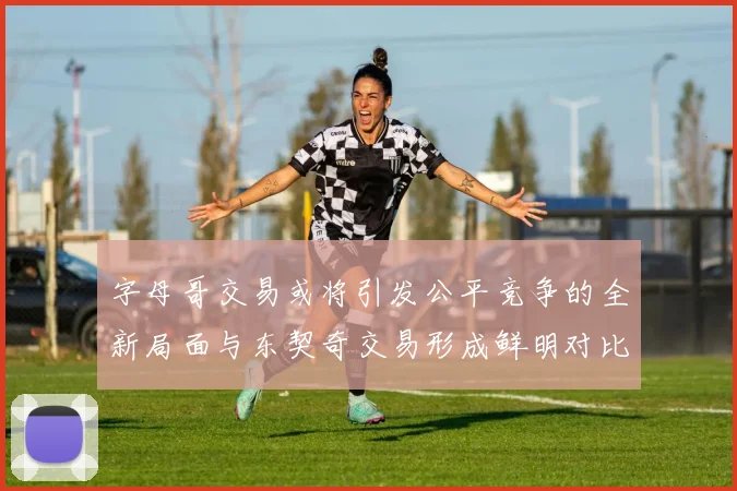 字母哥交易或将引发公平竞争的全新局面与东契奇交易形成鲜明对比