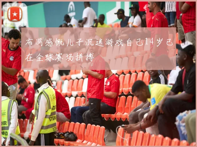 布冯感慨儿子沉迷游戏自己14岁已在全球赛场拼搏