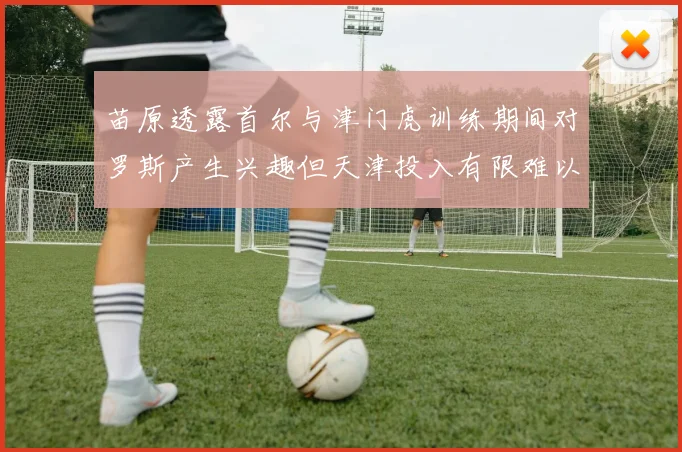 苗原透露首尔与津门虎训练期间对罗斯产生兴趣但天津投入有限难以引进