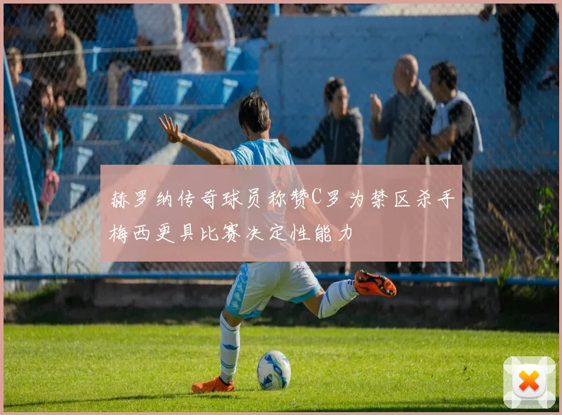 赫罗纳传奇球员称赞C罗为禁区杀手梅西更具比赛决定性能力