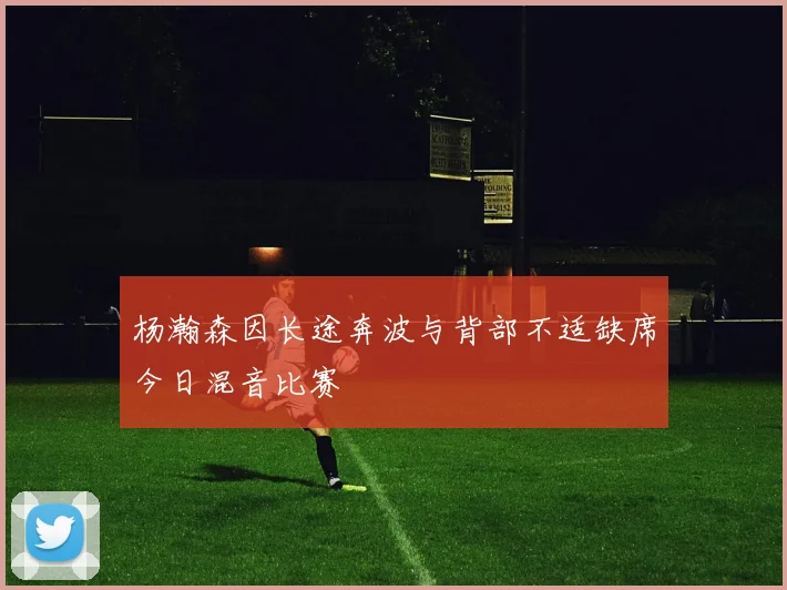 杨瀚森因长途奔波与背部不适缺席今日混音比赛