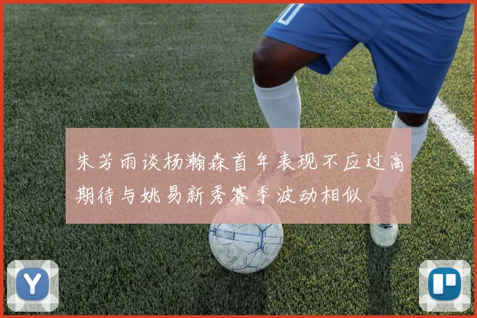 朱芳雨谈杨瀚森首年表现不应过高期待与姚易新秀赛季波动相似
