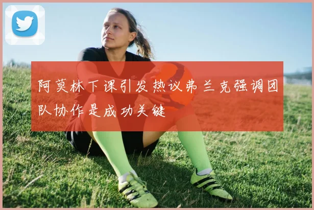 阿莫林下课引发热议弗兰克强调团队协作是成功关键