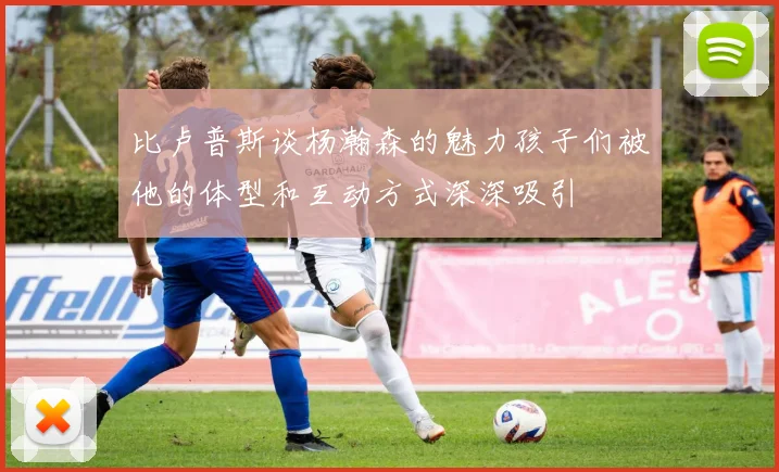 比卢普斯谈杨瀚森的魅力孩子们被他的体型和互动方式深深吸引