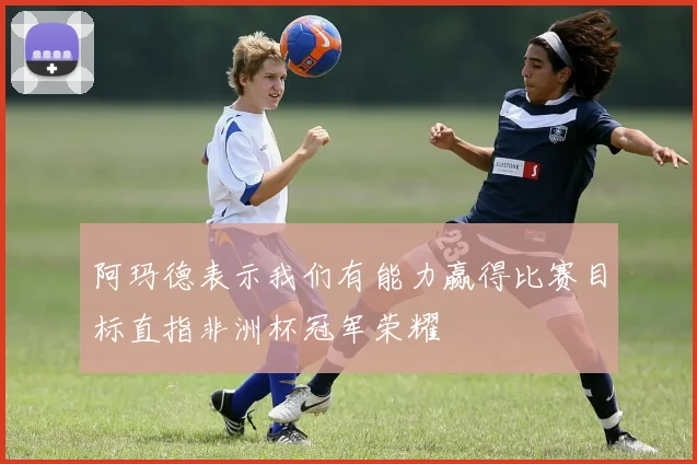 阿玛德表示我们有能力赢得比赛目标直指非洲杯冠军荣耀