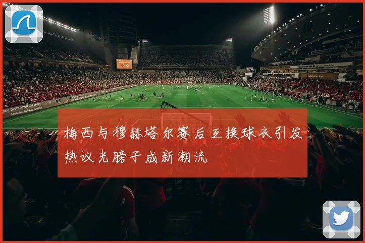 梅西与穆赫塔尔赛后互换球衣引发热议光膀子成新潮流