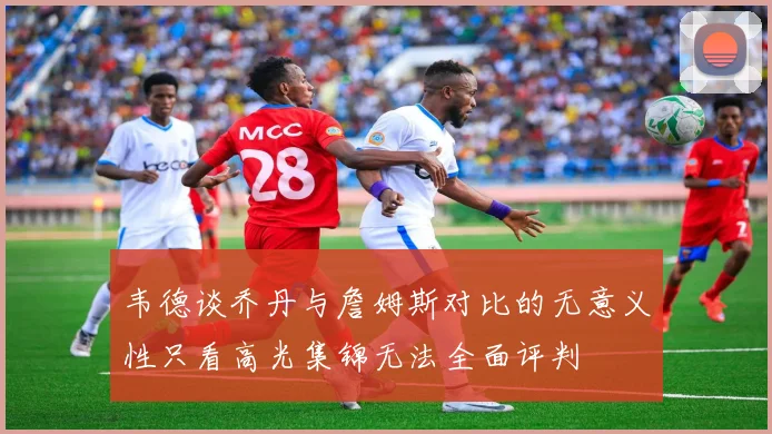 韦德谈乔丹与詹姆斯对比的无意义性只看高光集锦无法全面评判