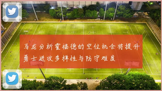 马龙分析霍福德的空位机会将提升勇士进攻多样性与防守难度