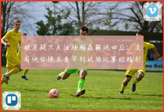 被质疑只关注杨瀚森解说回应：没有他你根本看不到这场比赛的精彩